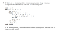 7. If A[0..n-1] is an array with n elements and procedure Swap exchanges
its arguments, then the following code sorts A in descending order.
int j + 0
while (j < n - 1 )
int k + 0
while ( k < n - j - 1 )
if ( A[k] < A[k + 1] )
Swap ( A[k], A[k + 1] )
end if
k + k + 1
end while
j +j + 1
end while
If A initially contains n different elements sorted in ascending order, how many calls to
Swap are made in total?
