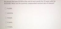 An annuity that pays $1100 at the end of each month for 23 years sells for
$120,000. What was the quarterly compounded nominal rate of interest?
9.658%
10.055%
9.826%
9.349%
9.928%
