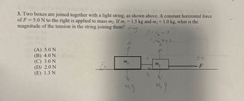 3. Two boxes are joined together with a light string, as shown above. A constant horizontal force
=
of F 5.0 N to the right is applied to mass m2. If m₁ = 1.5 kg and m2 = 1.0 kg, what is the
magnitude of the tension in the string joining them?
N = mg
T = 2 + 5
k
N
=MkN +5
N
(A) 5.0 N
(B) 4.0 N
5N
(C) 3.0 N
m 1
m2
F
(D) 2.0 N
(E) 1.3 N
FK
m.g