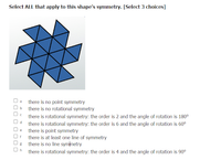 Select ALL that apply to this shape's symmetry. [Select 3 choices]
*
there is no point symmetry
there is no rotational symmetry
there is rotational symmetry: the order is 2 and the angle of rotation is 180⁰
Od there is rotational symmetry: the order is 6 and the angle of rotation is 60⁰
De there is point symmetry
Of there is at least one line of symmetry
there is no line symmetry
there is rotational symmetry: the order is 4 and the angle of rotation is 90⁰
30 0 0 0 000