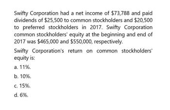 Swifty Corporation had a net income of $73,788 and paid
dividends of $25,500 to common stockholders and $20,500
to preferred stockholders in 2017. Swifty Corporation
common stockholders' equity at the beginning and end of
2017 was $465,000 and $550,000, respectively.
Swifty Corporation's return on common stockholders'
equity is:
a. 11%.
b. 10%.
C. 15%.
d. 6%.