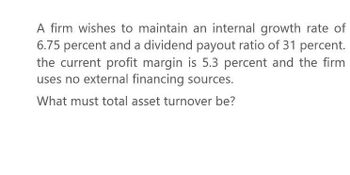 A firm wishes to maintain an internal growth rate of
6.75 percent and a dividend payout ratio of 31 percent.
the current profit margin is 5.3 percent and the firm
uses no external financing sources.
What must total asset turnover be?