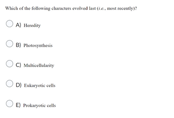 Which of the following characters evolved last (i.e., most recently)?
A) Heredity
B) Photosynthesis
C) Multicellularity
D) Eukaryotic cells
E) Prokaryotic cells