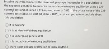 Imagine that you compared the observed genotype frequencies in a population to
the expected genotype frequencies under Hardy-Weinberg equilibrium using a Chi-
squared test and obtained a Chi-squared value of 3.85. If the critical value of the Chi-
squared test statistic is 3.81 (at alpha = 0.05), what can you safely conclude about
this population:
It is evolving
It is at Hardy-Weinberg equilibrium
It is undergoing genetic drift
It is not at Hardy-Weinberg equilibrium
there is not enough information to know anything