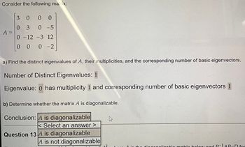 Consider the following matrix:
A =
..comm
3 0
0
00
03
0 -5
0-12 -3 12
000-2
a) Find the distinct eigenvalues of A, their multiplicities, and the corresponding number of basic eigenvectors.
Number of Distinct Eigenvalues: 1
Eigenvalue: 0 has multiplicity 1 and corresponding number of basic eigenvectors 1
b) Determine whether the matrix A is diagonalizable.
Conclusion: A is diagonalizable
< Select an answer >
Question 13 A is diagonalizable
A is not diagonalizable
sk
dom
A in the diagonalizablo matrix boloy and P-1AP-D for