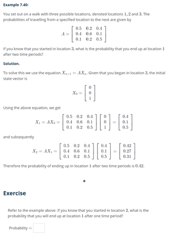 Example 7.40:
You set out on a walk with three possible locations, denoted locations 1, 2 and 3. The
probabilities of travelling from a specified location to the next are given by
Solution.
If you know that you started in location 3, what is the probability that you end up at location 1
after two time periods?
Using the above equation, we get
To solve this we use the equation Xn+1 = AXn. Given that you began in location 3, the initial
state vector is
and subsequently
Exercise
X₁ = AX0
Probability =
A =
=
X₂ = AX₁
0.5 0.2 0.4
0.4 0.6 0.1
0.1 0.2 0.5
=
Xo
0
0.5 0.2 0.4
0.4 0.6 0.1
0.2 0.5
0.1
][
Therefore the probability of ending up in location 1 after two time periods is 0.42.
0.5 0.2 0.4
0.4 0.6 0.1
0.1 0.2 0.5
1
0.4
0.1
=
0.5
0.4
0.1
0.5
=
0.42
0.27
0.31
Refer to the example above. If you know that you started in location 2, what is the
probability that you will end up at location 1 after one time period?