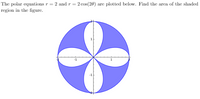 **Polar Equations and Shaded Area Calculation**

The polar equations \( r = 2 \) and \( r = 2 \cos(2\theta) \) are plotted below. Find the area of the shaded region in the figure.

![Polar Equations Plot](https://your-image-url.com/image.png)

The figure is a polar plot showing two equations:

1. **Circle**: \( r = 2 \)
   - This equation represents a circle with a radius of 2 units centered at the origin (0,0). The circle extends to points (2,0), (-2,0), (0,2), and (0,-2).

2. **Rose Curve**: \( r = 2 \cos(2\theta) \)
   - This equation represents a rose curve with four petals. The petals are oriented along the axes (both x-axis and y-axis) and each petal extends to a radius of 2 units from the origin.

The plot is divided into regions with the circle overlapping the rose curve. The shaded regions are symmetrical and appear as four separate areas within the circle but outside of the petals of the rose curve.

To find the area of the shaded region, you can use a combination of integral calculus and symmetry. The area between the two polar curves in one of the four symmetrical sections can be calculated and then multiplied by four to get the total shaded area.

A detailed method to find the total area would involve setting up the relevant integral. For now, an overview of the problem setup without the integral solution is as follows:

1. **Identify the Intersection Points**: Calculate the points where the two equations intersect.
2. **Set Up the Integral**: Establish the limits of integration based on the angles of intersection.
3. **Evaluate the Integral**: Compute the definite integral to find the area between the curves in one section.
4. **Multiply by Four**: Since the graph is symmetrical with four identical shaded regions, multiply the area of one section by four to obtain the total shaded area.

This step-by-step procedure will give you the total area of the shaded regions.

For comprehensive understanding, you may refer to resources on polar coordinates, integration in polar coordinates, and properties of rose curves and circles.