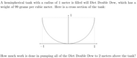 ### Work Done in Pumping Liquid from a Hemispherical Tank

A hemispherical tank with a radius of 1 meter is filled with Diet Double Dew, which has a weight of 99 grams per cubic meter. Here is a cross-section of the tank:

![Graph of Hemispherical Tank]

The cross-section of the tank shows a semicircle with a radius of 1 meter. The semicircle extends from \( x = -1 \) to \( x = 1 \) on the horizontal axis and from \( y = 0 \) to \( y = 1 \) on the vertical axis, where \( y \) represents the height from the bottom of the tank.

The diagram includes:
- A vertical axis pointing upwards, labeled with the height \(1\).
- A horizontal axis with endpoints labeled \(-1\) and \(1\).

### Problem Statement
Calculate the amount of work needed to pump all of the Diet Double Dew to a height 2 meters above the tank.

To solve this problem:
1. Determine the volume element \( dV \) in the tank.
2. Find the distance each volume element needs to be lifted.
3. Integrate the work required for each volume element over the entire volume of the tank.

Given:
- Radius \( r = 1 \, \text{meter} \)
- Weight density \( \rho = 99 \, \text{grams per cubic meter} \)

Total work done (W) is calculated using the principles of calculus and physics for fluid dynamics.