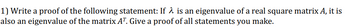 1) Write a proof of the following statement: If λ is an eigenvalue of a real square matrix A, it is
also an eigenvalue of the matrix AT. Give a proof of all statements you make.