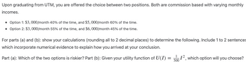 Upon graduating from UTM, you are offered the choice between two positions. Both are commission based with varying monthly
incomes.
• Option 1: $3,000/month 40% of the time, and $5, 000/month 60% of the time.
• Option 2: $3,000/month 55% of the time, and $6,000/month 45% of the time.
For parts (a) and (b): show your calculations (rounding all to 2 decimal places) to determine the following. Include 1 to 2 sentences
which incorporate numerical evidence to explain how you arrived at your conclusion.
Part (a): Which of the two options is riskier? Part (b): Given your utility function of U(I) =
12, which option will you choose?
500