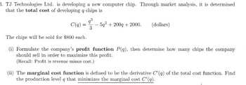 3. TJ Technologies Ltd. is developing a new computer chip. Through market analysis, it is determined
that the total cost of developing a chips is
C(q)
=
9³
3
5g² + 200g + 2000. (dollars)
The chips will be sold for $800 each.
(i) Formulate the company's profit function P(q), then determine how many chips the company
should sell in order to maximize this profit.
(Recall: Profit is revenue minus cost.)
(ii) The marginal cost function is defined to be the derivative C(q) of the total cost function. Find
the production level q that minimizes the marginal cost C'(q).