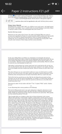 10:22
Paper 2 Instructions F21.pdf
•..
wwwww
try lookingp the "correct" answer to this question-it is not so clear that there is one. This is a
test of your analytical reasoning abilities. Convince me that your answer would be the correct
re able to ask Ibn Munqidh directly what his answer to that question might be.
2 of 4
y questions, please email me (ggolden@ric.edu), and I will do my best to answer
them
Primary Source Material:
Sourcebook note: Usamah (1095-1188), was a Muslim warrior and courtier, who fought against
the Crusaders with Saladin. Yet as a resident of the area around Palestine, he also had a chance
to befriend a number of them. His autobiography dates from around 1175.
Read the following excerpts:
Mysterious are the works of the Creator, the author of all things! When one comes to
recount cases regarding the Franks, he cannot but glorify Allah (exalted is he!) and sanctify
him, for he sees them as animals possessing the virtues of courage and fighting, but
nothing else: just as animals have only the virtues of strength and carrying loads. I shall
now give some instances of their doings and their curious mentality.
In the army of King Fulk, son of Fulk, was a Frankish reverend knight who had just
arrived from their land in order to make the holy pilgrimage and then return home. He was
of my intimate fellowship and kept such constant company with me that he began to call
me "my brother." Between us were mutual bonds of amity and friendship. When he resolved
to return by sea to his homeland, he said to me
"My brother, I am leaving for my country and I want you to send with me thy son (my son,
who was then fourteen years old, was at that time in my company) to our country, where he
see the knights and learn wisdom and chivalry. When he returns, be will be like a wise
can
man."
Thus there fell upon my ears words which would never come out of the head of a sensible
man: for even if my son were to be taken captive, his captivity could not bring him a worse
misfortune than carrying him into the lands of the Franks. However, I said to the man:
"By thy life, this has exactly been my idea. But the only thing that prevented me from
carrying it out was the fact that his grandmother, my mother, is so fond of him and did not
this time let him come out with me until she exacted an oath from me to the effect that I
would return him to her."
Thereupon he asked, "Is thy mother still alive?" "Yes." I replied. "Well," said he, "disobey
her not."
***
A case illustrating their curious medicine is the following:
The lord of al-Munaytirah wrote to my uncle asking him to dispatch a physician to treat
certain sick persons among his people. My uncle sent him a Christian physician named
Thabit. Thabit was absent but ten days when be returned. So we said to him, "How quickly
has thou healed thy patients!" He said:
"They brought before me a knight in whose leg an abscess had grown: and a woman
afflicted
imbecility. To the knight I applied a small poultice until the abscess opened
and became well: and the woman I put on diet and made her humor wet. Then a Frankish
physician came to them and said, "This man knows nothing about treating them.' He then
said to the knight, "Which wouldst thou prefer, living with one leg or dying with two?" The
latter replied, Living with one leg.' The physician said, 'Bring me a strong knight and a
sharp ax.' A knight came with the ax. And I was standing by. Then the physician laid the
leg of the patient on a block of wood and bade the knight strike his leg with the ax and chop
it off at one blow. Accordingly he struck it-while I was looking on-one blow, but the leg was
not severed. He dealt another blow, upon which the marrow of the leg flowed out and the
patient died on the spot. He then examined the woman and said, This is a woman in whose
head there is a devil which has possessed her. Shave off her hair.' Accordingly they shaved
it off and the woman began once more to eat their ordinary diet-garlie and mustard. Her
imbecility took a turn for the worse. The physician then said, The devil has penetrated
through her head.' He therefore took a razor, made a deep cruciform incision on it, peeled
off the skin at the middle of the incision until the bone of the skull was exposed and rubbed
it with salt. The woman also expired instantly. Thereupon I asked them whether my
services were needed any longer, and when they replied in the negative I returned home,
having learned of their medicine what I knew not before.
