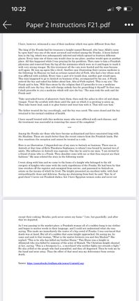 10:22
Paper 2 Instructions F21.pdf
•..
I have, however, witnessed a case of their medicine which was quite different from that.
The king of the Franks had for treasurer a knight named Bernard, who (may Allah's curse
be upon him!) was one of the most accursed and wicked among the Franks. A horse kicked
him in the leg, which was subsequently infected and which opened in fourteen different
places. Every time one of these cuts would close in one place, another would open in another
place. All this happened while I was praying for his perdition. Then came to him a Frankish
physician and removed from the leg all the ointments which were on it and began to wash it
with very strong vinegar. By this treatment all the cuts were healed and the man became
well again. He was up again like a devil. Another case illustrating their curious medicine is
the following: In Shayzar we had an artisan named abu-al-Fath, who had a boy whose neck
was afflicted with scrofula. Every time a part of it would close, another part would open.
This man happened to go to Antioch on business of his, accompanied by his son. A Frank
noticed the boy and asked his father about him. Abu-al-Fath replied, This is my son.' The
Frank said to him, "Wilt thou swear by thy religion that if I prescribe to you a medicine
which will cure thy boy, thou wilt charge nobody fees for prescribing it thyself? In that case,
I shall prescribe to you a medicine which will cure the boy.' The man took the oath and the
Frank said:
Take uncrushed leaves of glasswort, burn them, then soak the ashes in olive oil and sharp
vinegar. Treat the scrofula with them until the spot on which it is growing is eaten up.
Then take burnt lead, soak it in ghee butter and treat him with it. That will cure him.
The father treated the boy accordingly, and the boy was cured. The sores closed and the boy
returned to his normal condition of health.
I have myself treated with this medicine many who were afflicted with such disease, and
the treatment was successful in removing the cause of the complaint."
***
Among the Franks are those who have become acclimatized and have associated long
the Muslims. These are much better than the recent comers from the Frankish lands.
they constitute the exception and cannot be treated as a rule.
Here is an illustration. I dispatched one of my men to Antioch on business. There was in
Antioch at that time al-Ra'is Theodoros Sophianos, to whom I was bound by mutual ties of
amity. His influence in Antioch was supreme. One day he said to my man, "I am invited by
a friend of mine who is a Frank. Thou shouldst come with me so that thou mayest see their
fashions." My man related the story in the following words:
I went along with him and we came to the home of a knight who belonged to the old
category of knights who came with the early expeditions of the Franks. He had been by that
time stricken off the register and exempted from service, and possessed in Antioch an
estate on the income of which he lived. The knight presented an excellent table, with food
extraordinarily clean and delicious. Seeing me abstaining from food, he said, "Eat, be of
good cheer! I never eat Frankish dishes, but I have Egyptian women cooks and never eat
except their cooking. Besides, pork never enters my home." I ate, but guardedly, and after
that we departed.
As I was passing in the market place, a Frankish woman all of a sudden hung to my clothes
and began to mutter words in their language, and I could not understand what she was
saying. This made me immediately the center of a big crowd of Franks. I was convinced that
death was at hand. But all of a sudden that same knight approached. On seeing me, he
came and said to that woman, "What is the matter between you and this Muslim?" She
replied, "This is he who has killed my brother Hurso." This Hurso was a knight in
Afiimiyah who was killed by someone of the army of Hamah. The Christian knight shouted
at her, saying, "This is a bourgeois (i.e., a merchant) who neither fights nor attends a fight."
He also yelled at the people who had assembled, and they all dispersed. Then he took me by
the hand and went away. Thus the effect of that meal was my deliverance from certain
death.
Source: https://sourcebooks.fordham.edu/source/Usamah2.asp
