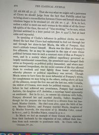 **The Classical Journal**

Page 424

(cf. Ad Att. xii. 51. 3). That she was what we might call a patroness of Cicero we should judge from the fact that Publilia asked her to bring about a reconciliation between Cicero and herself when their relations began to be strained (cf. Ad Att. xv. 1. 4). It is, in fact, rather a relief to meet one such woman in the midst of all the feverish spirits of the time, the sort of “blue-stocking,” to be sure, which Juvenal satirized in a later period (cf. Juv. 6. 434 f.), but at least calm and reposeful.

In speaking of Clodia’s influence in political circles, we mentioned the fact that Cicero had endeavored to find out through her and through her sister-in-law Mucia, the wife of Pompey, that man’s attitude toward himself. Mucia was the third of Pompey’s five alliances; for as may be expected in the case of men whose political fortunes were in such a constant state of flux as Pompey’s were, and in a society where political expediency governed so largely matrimonial connections, the prominent men changed their wives as frequently as political policy demanded; and where marriage seemed inexpedient, the lax social customs of the day allowed them to overlook and treat lightly those looser relationships whereby pleasure or political expediency was served. Though Mucia seems to have been the most influential of Pompey’s wives, for completeness we may bring in the others, noting above all how all the alliances, except the first one and the last one, with Cornelia, the widow of Crassus, were made for political reasons. In 86 B.C. before he had achieved any prominence, Pompey had married Antistia, the daughter of P. Antistius, a marriage based apparently on sentiment. But in 82 B.C., to cement his relations with Sulla, Pompey divorced her and married Aemilia, Sulla’s daughter, though for the purpose she was forced to a divorce from her husband, Manius Glabrio. She died soon after, upon the birth of her son, Marcus Glabrio; and Pompey married Mucia, daughter of Q. Mucius Scaevola, the step-sister of Q. Metellus Celer, consul in 60 B.C., and Q