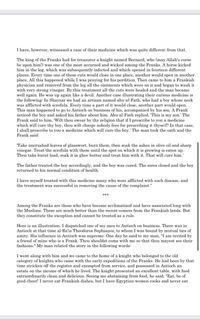 I have, however, witnessed a case of their medicine which was quite different from that.

The king of the Franks had for treasurer a knight named Bernard, who (may Allah’s curse be upon him!) was one of the most accursed and wicked among the Franks. A horse kicked him in the leg, which was subsequently infected and which opened in fourteen different places. Every time one of these cuts would close in one place, another would open in another place. All this happened while I was praying for his perdition. Then came to him a Frankish physician and removed from the leg all the ointments which were on it and began to wash it with very strong vinegar. By this treatment all the cuts were healed and the man became well again. He was up again like a devil. Another case illustrating their curious medicine is the following: In Shayzar we had an artisan named abu-al-Fath, who had a boy whose neck was afflicted with scrofula. Every time a part of it would close, another part would open. This man happened to go to Antioch on business of his, accompanied by his son. A Frank noticed the boy and asked his father about him. Abu-al-Fath replied, ‘This is my son.’ The Frank said to him, ‘Wilt thou swear by thy religion that if I prescribe to you a medicine which will cure thy boy, thou wilt charge nobody fees for prescribing it thyself? In that case, I shall prescribe to you a medicine which will cure the boy.’ The man took the oath and the Frank said:

‘Take uncrushed leaves of glasswort, burn them, then soak the ashes in olive oil and sharp vinegar. Treat the scrofula with them until the spot on which it is growing is eaten up. Then take burnt lead, soak it in ghee butter and treat him with it. That will cure him.’

The father treated the boy accordingly, and the boy was cured. The sores closed and the boy returned to his normal condition of health.

I have myself treated with this medicine many who were afflicted with such disease, and the treatment was successful in removing the cause of the complaint.”

***

Among the Franks are those who have become acclimatized and have associated long with the Muslims. These are much better than the recent comers from the Frankish lands. But they constitute the exception and cannot be treated as a rule.

Here is an illustration. I dispatched one of my