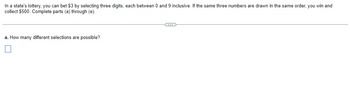 In a state's lottery, you can bet $3 by selecting three digits, each between 0 and 9 inclusive. If the same three numbers are drawn in the same order, you win and collect $500. Complete parts (a) through (e).

a. How many different selections are possible? (There is a checkbox for your answer.)