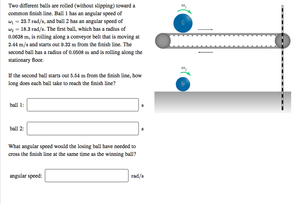 Two different balls are rolled (without slipping) toward a
common finish line. Ball 1 has an angular speed of
23.7 rad/s, and ball 2 has an angular speed of
w2 18.3 rad/s. The first ball, which has a radius of
0.0638 m, is rolling along a conveyor belt that is moving at
2.44 m/s and starts out 9.32 m from the finish line. The
second ball has a radius of 0.0508 m and is rolling along the
stationary floor.
If the second ball starts out 5.54 m from the finish line, how
long does each ball take to reach the finish line?
2
ball 1
ball 2:
S
What angular speed would the losing ball have needed to
cross the finish line at the same time as the winning ball?
angular speed:
rad/s
