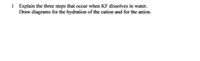 1 Explain the three steps that occur when KF dissolves in water.
Draw diagrams for the hydration of the cation and for the anion.
