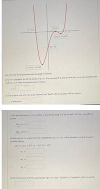 (-3,0)
(2.0)
(4.0)
(3.378,-0.942)
(0. -6)
(-1,628, –12.704)
Let p (x) be the polynomial whose graph is shown.
a) Give a complete list of the zeros of p (x). For example if 3 and 4 were the zeros you should type
"3,4" or "4,3" with no quotes and no spaces.
b) The y-intercept of p (x) as an ordered pair "(x,y)" with no quotes and no spaces.
y-intercept:
c) The end-behavior of p (x) written as two limits using "inf" for oo and "-inf" for -oo with no
quotes
lim p(x) =
X 00
lim p(x) =|
d) Referring to the graph fill in the multiplicities m, m2, m3 of this equation using the lowest
possible degree.
p(x) = a(x + 3)": (x – 2)": (x – 4)"
m =
m2 =
m3 =
e) Fill in the blank with the appropriate sign of a. Type "positive" or "negative" with no quotes
