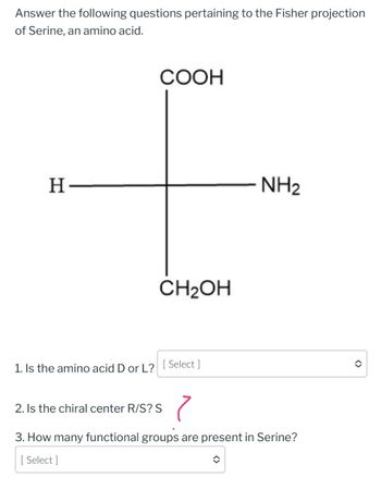 Answer the following questions pertaining to the Fisher projection
of Serine, an amino acid.
H-
COOH
CH₂OH
1. Is the amino acid D or L? [Select ]
NH₂
2. Is the chiral center R/S? S
7
3. How many functional groups are present in Serine?
[ Select]
✪