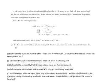 A call center hires 10 call agents and owns 11 head sets for its call agents to use. Each call agent needs a head
set. But the head sets are too old that they do not function well with a probability of 5%. Assume that the problem
occurrence is inependent across head sets.
Hint Use the following formulae
Pr(X = x)
=
=
n! =
(2) p² (1 − p)²-²
n!
x!(n - x)!
nx (n-1) x (n-2)xx2x1
and approximate (0.95)≈ 0.63, (0.95)¹0≈ 0.60 and (0.95)¹¹ ≈ 0.57.
(a) Let X be the number of head sets functioning well. What are the parameters for the binomial distribution for
X?
(b) Calculate the expected number of head sets that function well. Do you think that the call center has
enough head sets?
(c) Calculate the probability that only one head set is not functioning well
(d) Calculate the probability that 10 head sets or more are functioning well.
(e) Calculate the probability that there are NOT enough functioning head sets.
(f) Suppose that a head set is lost. Now only 10 head sets are available. Calculate the probability that
there are enough functioning head sets. How much does this probability change due to the loss of a
head set?