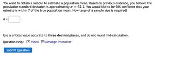 You want to obtain a sample to estimate a population mean. Based on previous evidence, you believe the
population standard deviation is approximately o = 62.1. You would like to be 98% confident that your
esimate is within 7 of the true population mean. How large of a sample size is required?
n =
Use a critical value accurate to three decimal places, and do not round mid-calculation.
Question Help: Video Message instructor
Submit Question