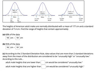 68% of
statistics
Mean
95% of
statistics
99.7% of
statistics
4
Mean
Mean
3 st dev
1 st.
1 st.
2 st. dev
below
2 st dev
above
3 st. dev
below
above
dev
dev
below
above
The heights of American adult males are normally distributed with a mean of 177 cm and a standard
deviation of 7.4 cm. Find the range of heights that contain approximately
(a) 68% of the data
(b) 95% of the data
162 cm -- 191 cm
(c) According to the 2 Standard Deviation Rule, data values that are more than 2 standard deviations
away from the mean of the distribution are considered to be "unusually high" or "unusually low."
According to this rule...
adult male heights that are lower than
adult male heights that are higher than
cm would be considered "unusually low."
cm would be considered "unusually high."
169 cm -- 184 cm