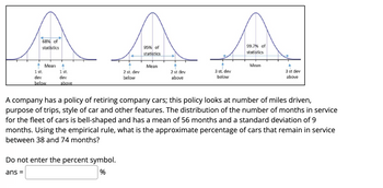 68% of
statistics
Mean
95% of
statistics
99.7% of
statistics
Mean
Mean
1 st.
1 st.
3 st dev
2 st. dev
below
2 st dev
above
3 st. dev
below
dev
above
dev
above
below
A company has a policy of retiring company cars; this policy looks at number of miles driven,
purpose of trips, style of car and other features. The distribution of the number of months in service
for the fleet of cars is bell-shaped and has a mean of 56 months and a standard deviation of 9
months. Using the empirical rule, what is the approximate percentage of cars that remain in service
between 38 and 74 months?
Do not enter the percent symbol.
ans =
%