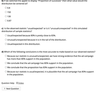 b) If we switched the applet to display "Proportion of successes" then what value would the
distribution be centered at?
O 0.8
150
130
O 0.87
c) Is the observed statistic "usual/expected" or is it "unusual/unexpected" in this simulated
distribution of sample statistics?
O Usual/expected because 80% is pretty close to 83%.
Unusual/unexpected because it is in the tail of the distribution.
O Usual/expected in this distribution.
d) Which of the following conclusions is the most accurate to make based on our observed statistic?
Because our statistic is unusual/unexpected, we have strong evidence that the ad campaign
has more than 80% support in the population.
O We conclude that the ad campaign has 80% support in the population.
We conclude that the proposition has 83% support in the population.
Because our statistic is usual/expected, it is plausible that the ad campaign has 80% support
in the population.
Question Help: Video
> Next Question