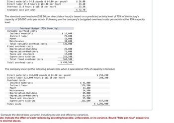 Direct materials (4.0 pounds @ $4.00 per pound)
Direct labor (1.8 hours @ $13.00 per hour)
Overhead (1.8 hours @ $18.50 per hour)
Standard cost per unit
$ 16.00
23.40
33.30
$ 72.70
The standard overhead rate ($18.50 per direct labor hour) is based on a predicted activity level of 75% of the factory's
capacity of 20,000 units per month. Following are the company's budgeted overhead costs per month at the 75% capacity
level.
Overhead Budget (75% Capacity)
Variable overhead costs
Indirect materials
Indirect labor
$ 15,000
75,000
Power
15,000
Maintenance
30,000
Total variable overhead costs
135,000
Fixed overhead costs
Depreciation-Building
Depreciation-Machinery
25,000
71,000
Taxes and insurance
Supervisory salaries
17,000
251,500
364,500
$ 499,500
Total fixed overhead costs
Total overhead costs
The company incurred the following actual costs when it operated at 75% of capacity in October.
Direct materials (61,000 pounds @ $4.20 per pound)
Direct labor (22,000 hours @ $13.10 per hour)
Overhead costs
Indirect materials
Indirect labor
Power
Maintenance
Depreciation-Building
Depreciation-Machinery
Taxes and insurance
Supervisory salaries
Total costs
$ 256,200
288,200
$ 41,900
176,200
17,250
34,500
25,000
95,850
15,300
251,500
657,500
$ 1,201,900
Compute the direct labor variance, including its rate and efficiency variances.
ote: Indicate the effect of each variance by selecting favorable, unfavorable, or no variance. Round "Rate per hour" answers to
vo decimal places.