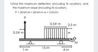 1) Find the maximum deflection (including its location), and
the maximum slope (including its location).
P = 20 kN M = 60 kN-m w = 5 kN/m
0.5# m
2.5 m
0.5# m
W.
15 m
4 m
1 m
