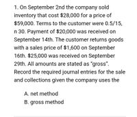 1. On September 2nd the company sold
inventory that cost $28,000 for a price of
$59,000. Terms to the customer were 0.5/15,
n 30. Payment of $20,000 was received on
September 14th. The customer returns goods
with a sales price of $1,600 on September
16th. $25,000 was received on September
29th. All amounts are stated as "gross".
Record the required journal entries for the sale
and collections given the company uses the
A. net method
B. gross method
