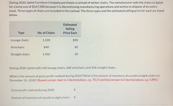 During 2020, Splish Furniture Company purchases a carload of wicker chairs. The manufacturer sells the chairs to Splish
for a lump sum of $167,580 because it is discontinuing manufacturing operations and wishes to dispose of its entire
stock. Three types of chairs are included in the carload. The three types and the estimated selling price for each are listed
below.
Type
Lounge chairs
Armchairs
Straight chairs
No. of Chairs
1,120
840
1,960
Estimated
Selling
Price Each
$90
80
50
During 2020, Splish sells 560 lounge chairs, 280 armchairs, and 336 straight chairs.
What is the amount of gross profit realized during 2020? What is the amount of inventory of unsold straight chairs on
December 31, 2020? (Round cost per chair to 2 decimal places, e.g. 78.25 and final answer to O decimal places, e.g. 5,845.)
Gross profit realized during 2020
Amount of inventory of unsold straight chairs $