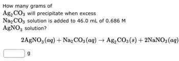 How many grams of
Ag2 CO3 will precipitate when excess
Na2CO3 solution is added to 46.0 mL of 0.686 M
AgNO3 solution?
2AgNO3(aq) + Na₂CO3(aq) → Ag₂ CO3 (8) + 2NaNO3(aq)
g