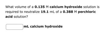 What volume of a 0.135 M calcium hydroxide solution is
required to neutralize 19.1 mL of a 0.388 M perchloric
acid solution?
mL calcium hydroxide