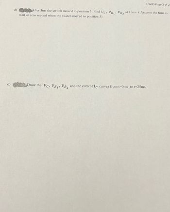 d)
HW# 3 Page 2 of 2
After 3ms the switch moved to position 3. Find Vc, VR₁, VR₂ at 10ms. (Assume the time is
start at zero second when the switch moved to position 3)
Draw the VC, VR₁, VR₂ and the current ic curves from t=0ms_to t=25ms