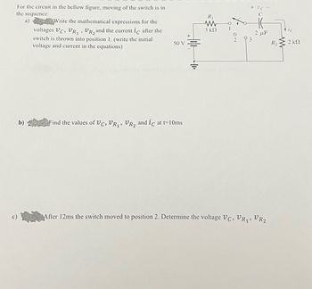 For the circuit in the bellow figure, moving of the switch is in
the sequence:
a)
Write the mathematical expressions for the
voltages VC, VR₁, VR₂ and the current ic after the
switch is thrown into position 1. (write the initial
voltage and current in the equations)
50 V
b) Find the values of VC, VR₁, R₂ and ic at t= 10ms
R₁₁
3 ΚΩ
+ UC -
C
2 μF
After 12ms the switch moved to position 2. Determine the voltage VC, VR₁, VR₂
R₂
ic
2 ΚΩ