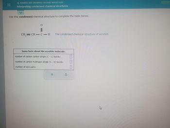 |||
NAMING AND DRAWING ORGANIC MOLECULES
Interpreting condensed chemical structures
Use this condensed chemical structure to complete the table below.
CH₂=CH-C-H The condensed chemical structure of acrolein
Some facts about the acrolein molecule:
number of carbon-carbon single (C - C) bonds:
number of carbon-hydrogen single (C - H) bonds:
number of lone pairs:
X
r
T
[
A