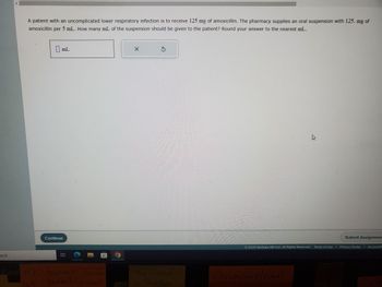 arch
A patient with an uncomplicated lower respiratory infection is to receive 125 mg of amoxicillin. The pharmacy supplies an oral suspension with 125. mg of
amoxicillin per 5 mL. How many mL of the suspension should be given to the patient? Round your answer to the nearest mL.
mL
Continue
8:
Fase RK- burial- Send papers
burial-go ahead
WE
X
The Grand
in Buffale
Submit Assignmen
02023 McGraw Hill LLC. All Rights Reserved. Terms of Use | Privacy Center | Accessibil
MYNSTILLSOFON
Christopher Mitchell