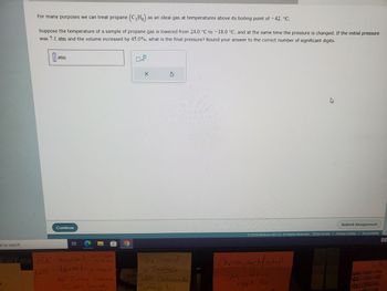 e to search
For many purposes we can treat propane (C3H₂) as an ideal gas at temperatures above its boiling point of -42. °C.
Suppose the temperature of a sample of propane gas is lowered from 24.0 °C to -18.0 °C, and at the same time the pressure is changed. If the initial pressure
was 7.1 atm and the volume increased by 45.0%, what is the final pressure? Round your answer to the correct number of significant digits.
atm
Continue
Eve Fase RK-burial- Sent Papers
WE- burial-goateced
HE Torner Batavia
Justin Sawith
x10
X
The Grand
in Buffalo
1205 Delaware Ave
Buffalo NY
2023 McGraw Hill LLC. All Rights Reserved. Terms of Use | Privacy Center | Accessibility
Christopher Mitchell
Submit Assignment
setup
appt for
Lole
Sucencias
Citata