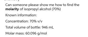 Can someone please show me how to find the
molarity of isopropyl alcohol (70%)
Known information:
Concentration:
70% v/v
Total volume of bottle: 946 mL
Molar mass: 60.096 g/mol