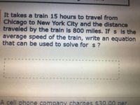 It takes a train 15 hours to travel from
Chicago to New York City and the distance
traveled by the train is 800 miles. If s is the
average speed of the train, write an equation
that can be used to solve for s ?
A cell phone company charges $30.00 per
