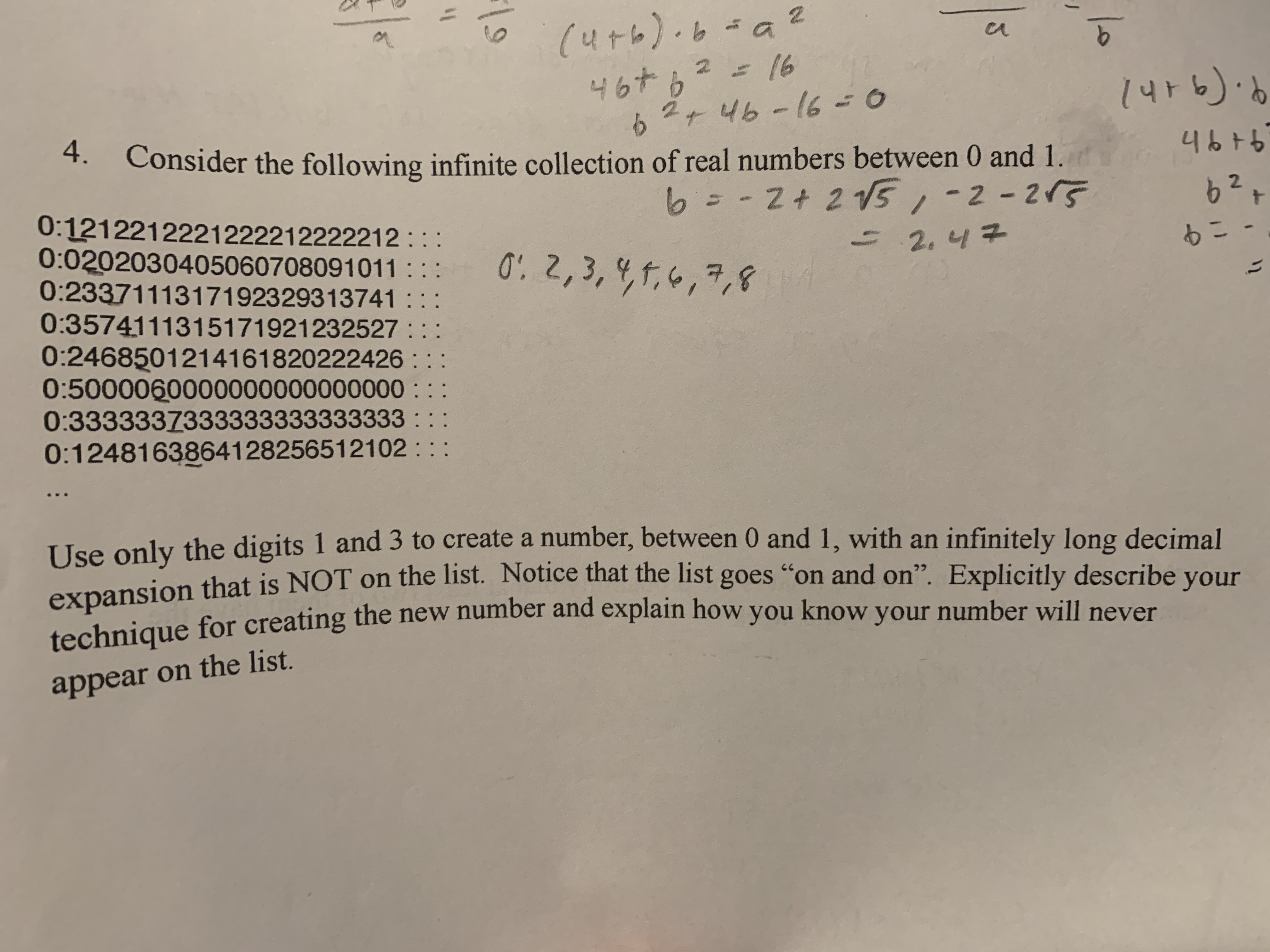 (4t6)
46+62
2+46-160
9.
16
4.
Consider the following infinite collection of real numbers between 0 and 1.
4676
6= -2+ 2 V5,-2-215
0:1212212221222212222212 : ::
0:0202030405060708091011 :::
0:2337111317192329313741
0:3574111315171921232527
0:2468501214161820222426 : : :
0:5000060000000000000000 : ::
0:3333337333333333333333 : ::
0:1248163864128256512102 : ::
62
0: 2,3, 4,f,6,7,8
2.47
もこ-
=
Use only the digits 1 and 3 to create a number, between 0 and 1, with an infinitely long decimal
expansion that is NOT on the list. Notice that the list goes "on and on". Explicitly describe vour
tochnique for creating the new number and explain how you know your number will never
appear on the list.
