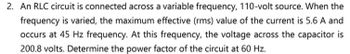 2. An RLC circuit is connected across a variable frequency, 110-volt source. When the
frequency is varied, the maximum effective (rms) value of the current is 5.6 A and
occurs at 45 Hz frequency. At this frequency, the voltage across the capacitor is
200.8 volts. Determine the power factor of the circuit at 60 Hz.