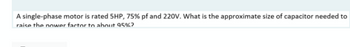 A single-phase motor is rated 5HP, 75% pf and 220V. What is the approximate size of capacitor needed to
raise the nower factor to about 95%?