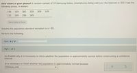 How smart is your phone? A random sample of 10 Samsung Galaxy smartphones being sold over the Internet in 2013 had the
following prices, in dollars:
199
169
385
329
269
149
135
249
299
249
Send data to Excel
Assume the population standard devlation is o = 85.
Perform the following.
Part: 0/ 3
Part 1 of 3
(a) Explain why it is necessary to check whether the population is approximately normal before constructing a confidence
interval.
It is necessary to check whether the population is approximately normal because
(Choose one)
