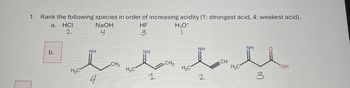 1. Rank the following species in order of increasing acidity (1: strongest acid, 4: weakest acid).
a.
HCU
2
NaOH
4
HF
3
H3O+
b.
H.C
NH
CH3
4
NH
NH
NH
CH2
CH
H₂C
H₂C
H₂C
OH
1
2
3