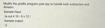 Modify the postfix program post.cpp to handle both subtraction and
division:
Sample input:
./a.out 4 10-6 x 12/
Sample output:
-3