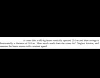**Problem Description:**

A crane lifts a 650-kg beam vertically upward 23.0 m and then swings it horizontally a distance of 18.0 m. How much work does the crane do? Neglect friction, and assume the beam moves with constant speed.

**Analysis:**

To calculate the work done by the crane, we need to consider two parts of the movement:

1. **Vertical Lift:**
   - Mass of the beam (m) = 650 kg
   - Height (h) = 23.0 m
   - Gravitational acceleration (g) = 9.8 m/s²
   - Work done (W_vertical) = m * g * h

2. **Horizontal Movement:**
   - Since the problem assumes constant speed and neglects friction, the work done horizontally is zero because there is no force component in the direction of movement.

**Conclusion:**

The total work done by the crane is the sum of the work done in lifting the beam vertically and moving it horizontally:

\[ W_{\text{total}} = W_{\text{vertical}} + W_{\text{horizontal}} = m \cdot g \cdot h + 0 \]

Plug in the values to compute the final result.