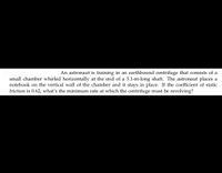 **Problem Statement: Centrifuge Training of an Astronaut**

An astronaut is training in an earthbound centrifuge that consists of a small chamber whirled horizontally at the end of a 5.1-m-long shaft. The astronaut places a notebook on the vertical wall of the chamber and it stays in place. If the coefficient of static friction is 0.62, what's the minimum rate at which the centrifuge must be revolving?